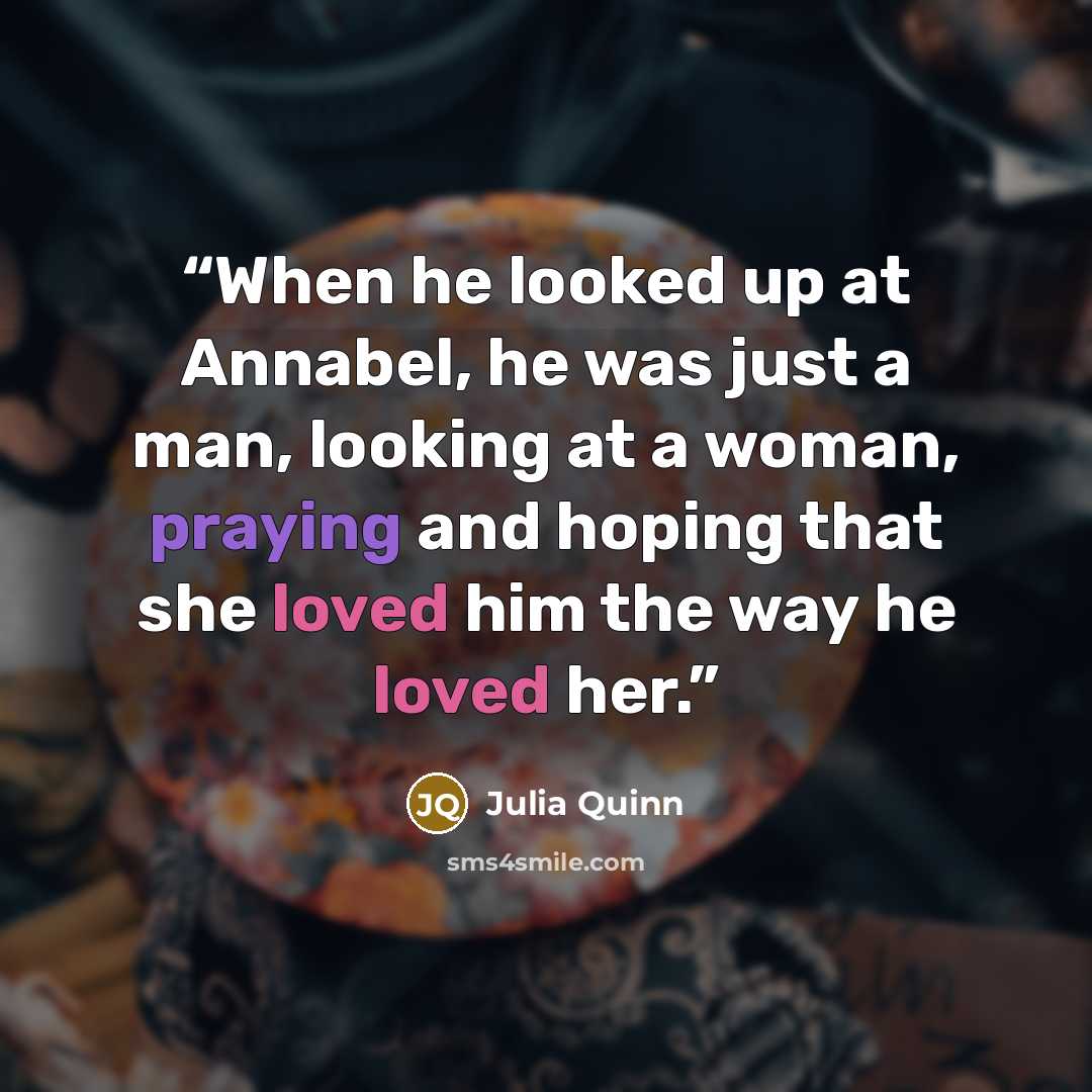 “When he looked up at Annabel, he was just a man, looking at a woman, praying and hoping that she loved him the way he loved her.” quote by julia quinn