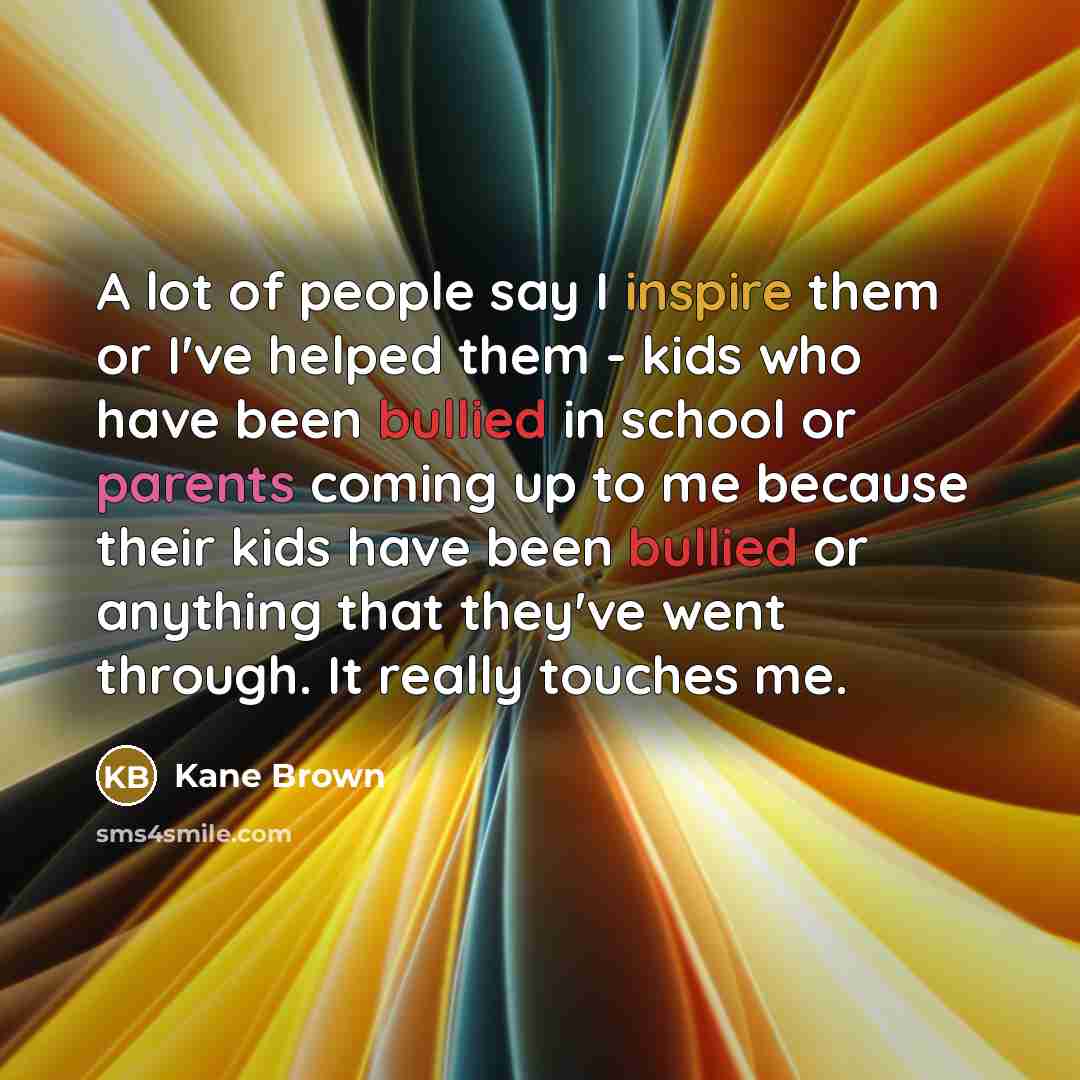 “A lot of people say I inspire them or I've helped them - kids who have been bullied in school or parents coming up to me because their kids have been bullied or anything that they've went through. It really touches me.” quote by Kane Brown