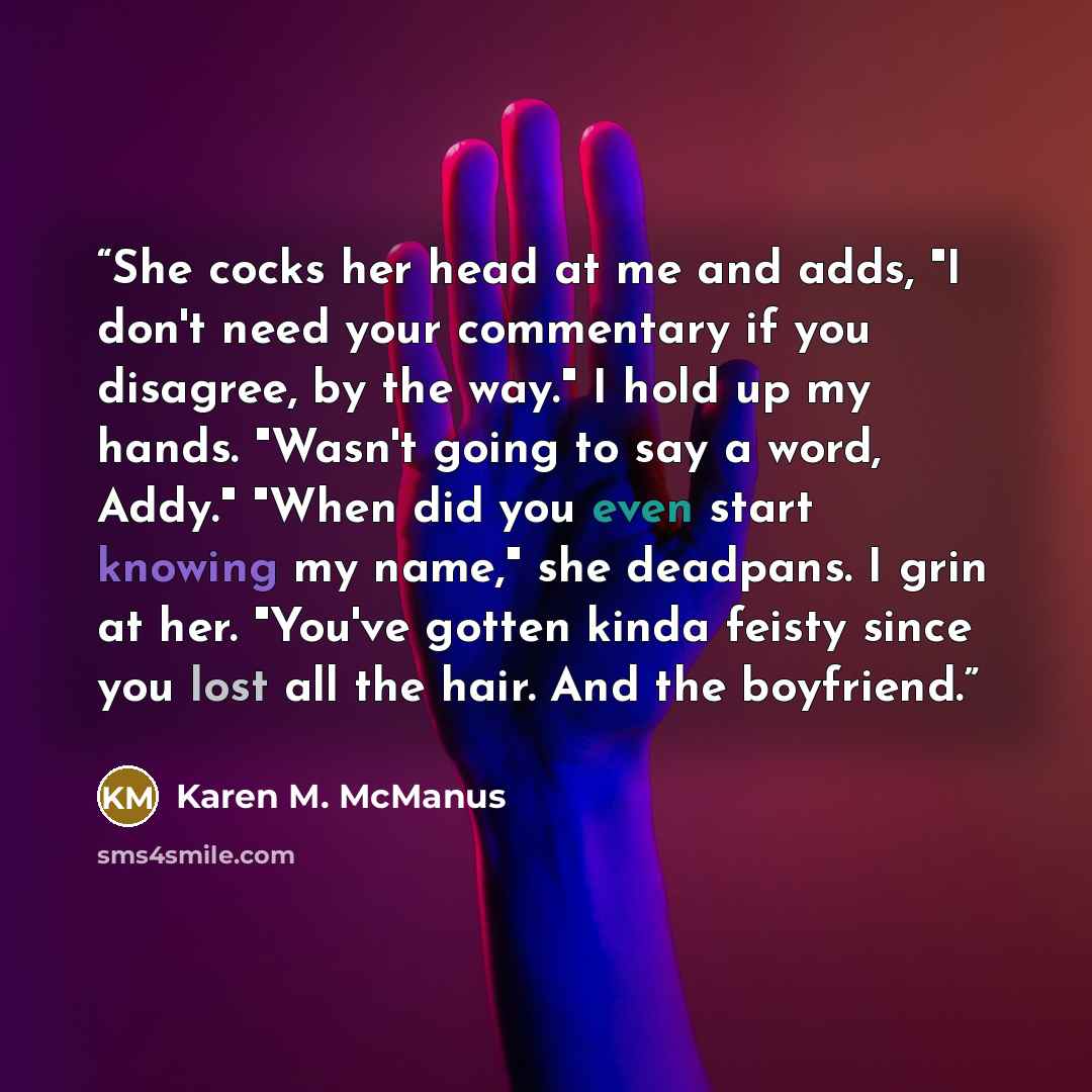 “She cocks her head at me and adds, "I don't need your commentary if you disagree, by the way." I hold up my hands. "Wasn't going to say a word, Addy." "When did you even start knowing my name," she deadpans. I grin at her. "You've gotten kinda feisty since you lost all the hair. And the boyfriend.” quote by Karen M. McManus
