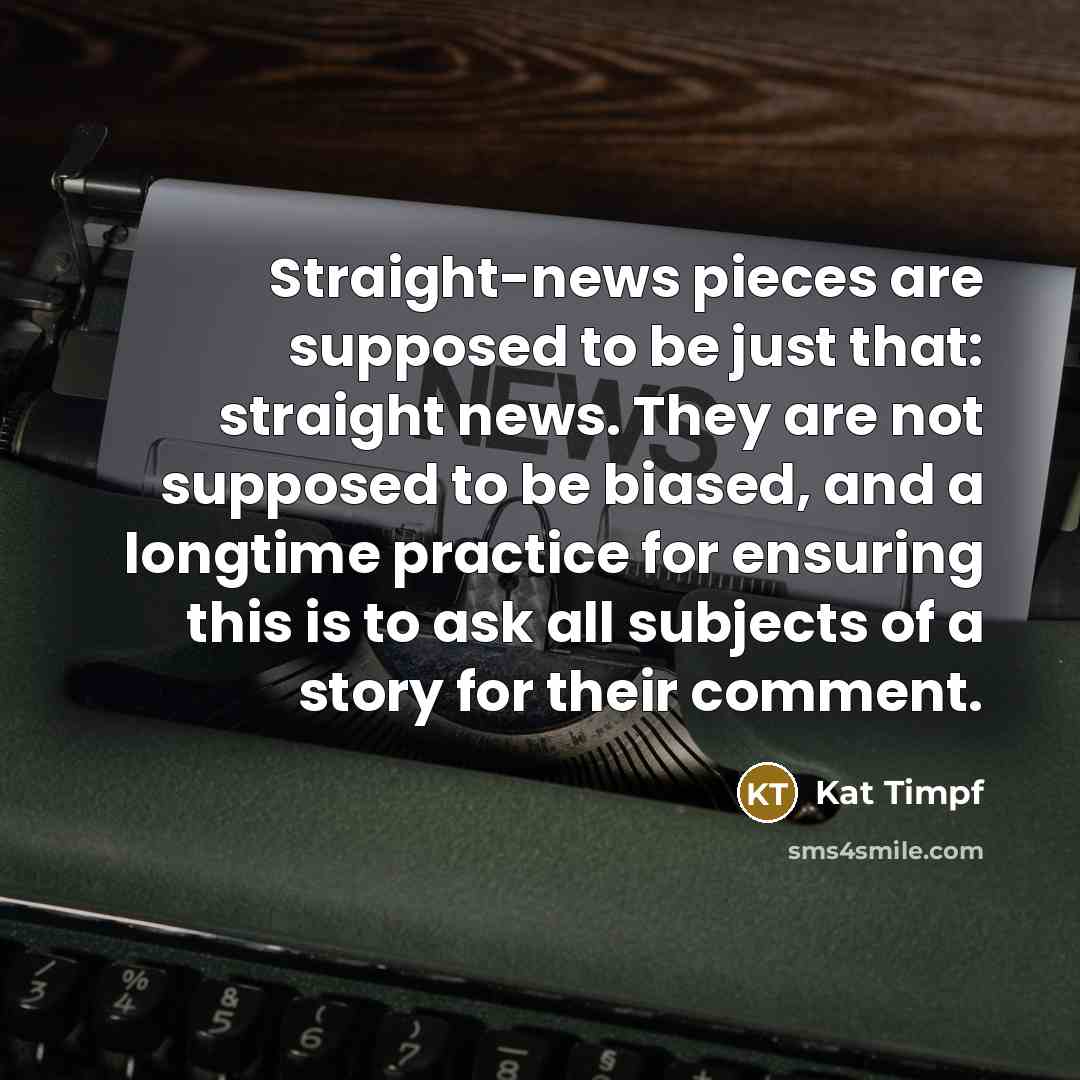 “Straight-news pieces are supposed to be just that: straight news. They are not supposed to be biased, and a longtime practice for ensuring this is to ask all subjects of a story for their comment.” quote by Kat Timpf