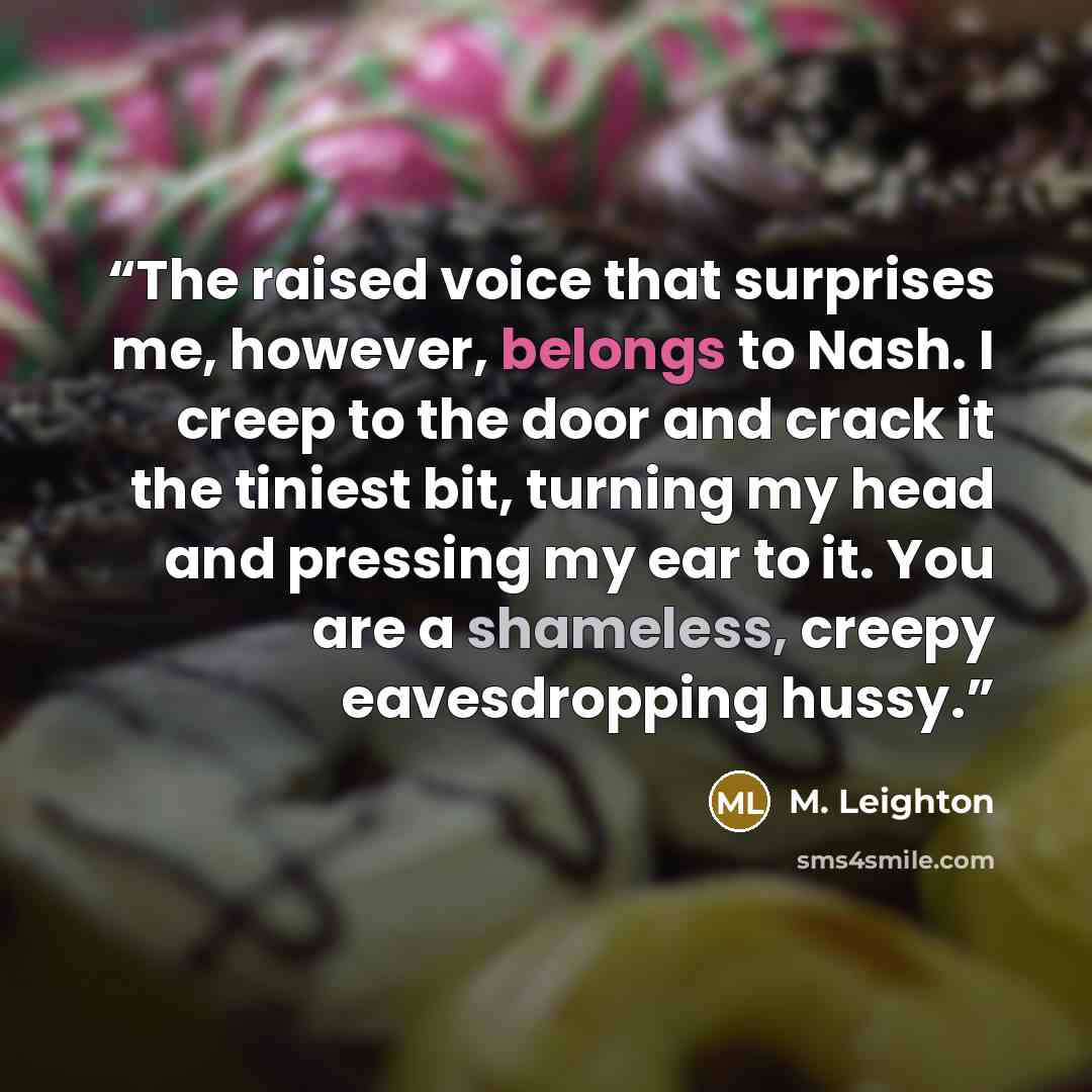 “The raised voice that surprises me, however, belongs to Nash. I creep to the door and crack it the tiniest bit, turning my head and pressing my ear to it. You are a shameless, creepy eavesdropping hussy.” quote by M. Leighton