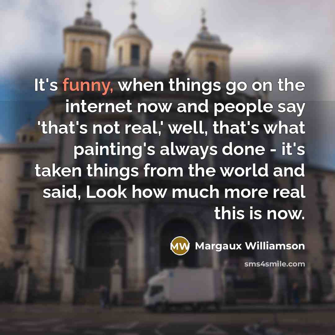 “It's funny, when things go on the internet now and people say 'that's not real,' well, that's what painting's always done - it's taken things from the world and said, Look how much more real this is now.” quote by Margaux Williamson