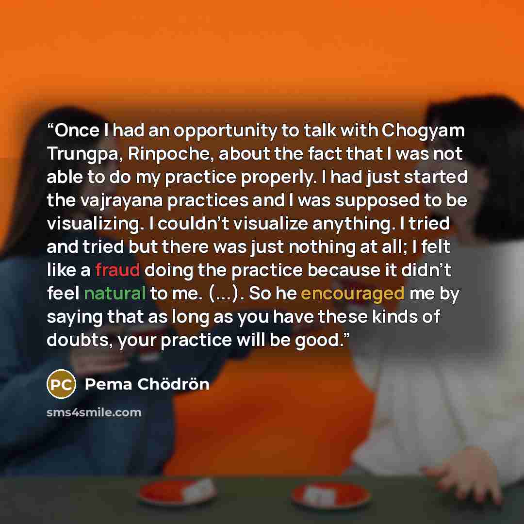 “Once I had an opportunity to talk with Chogyam Trungpa, Rinpoche, about the fact that I was not able to do my practice properly. I had just started the vajrayana practices and I was supposed to be visualizing. I couldn't visualize anything. I tried and tried but there was just nothing at all; I…” quote by Pema Chödrön