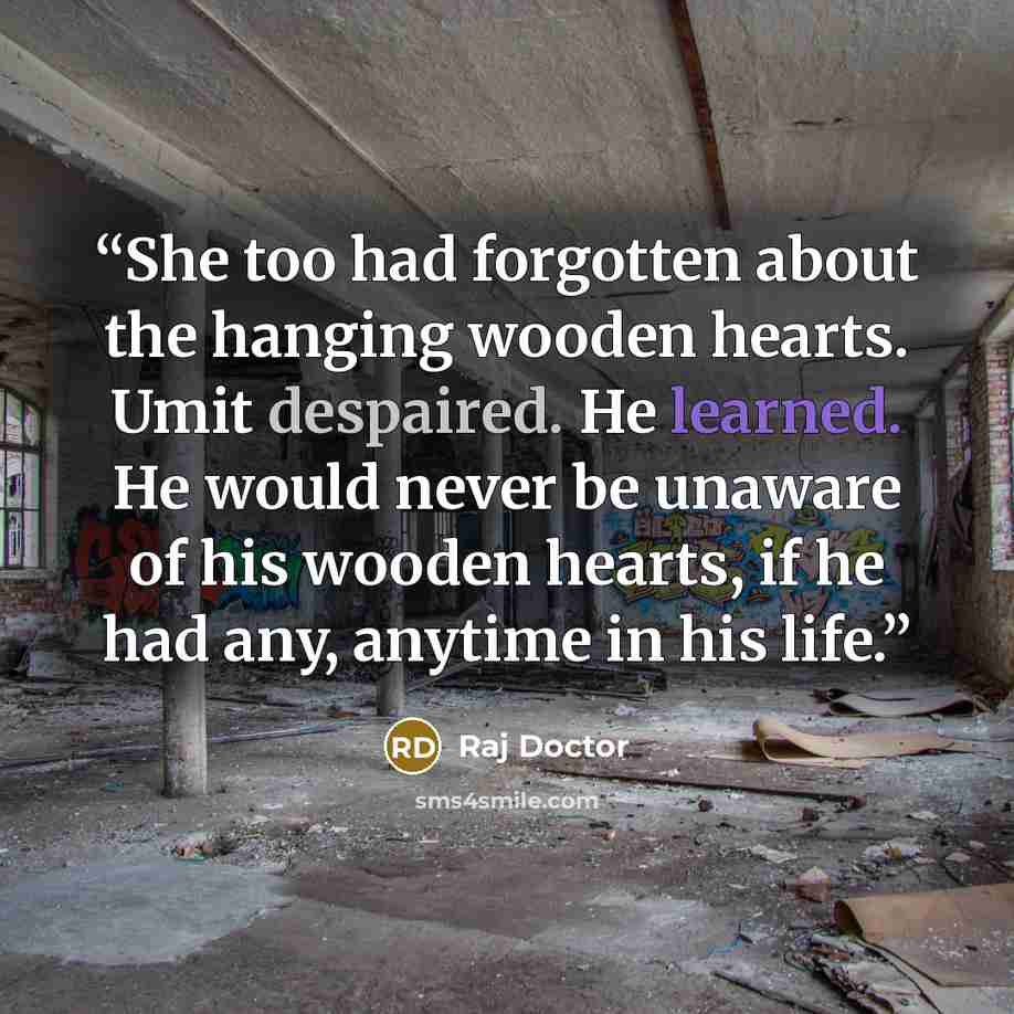“She too had forgotten about the hanging wooden hearts. Umit despaired. He learned. He would never be unaware of his wooden hearts, if he had any, anytime in his life.” quote by Raj Doctor