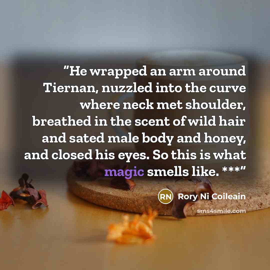 “He wrapped an arm around Tiernan, nuzzled into the curve where neck met shoulder, breathed in the scent of wild hair and sated male body and honey, and closed his eyes. So this is what magic smells like. ***” quote by Rory Ni Coileain