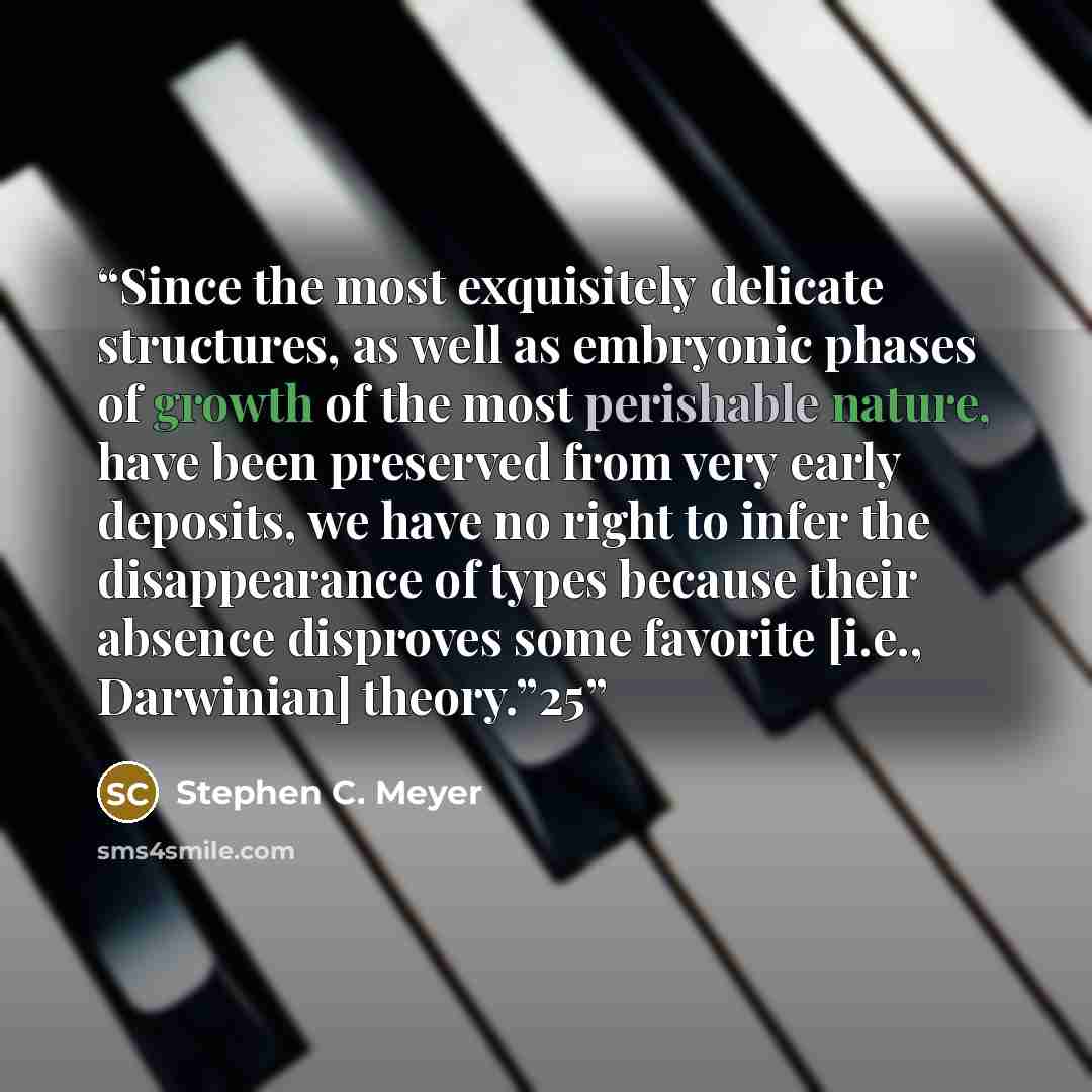 “Since the most exquisitely delicate structures, as well as embryonic phases of growth of the most perishable nature, have been preserved from very early deposits, we have no right to infer the disappearance of types because their absence disproves some favorite [i.e., Darwinian] theory.”25” quote by Stephen C. Meyer