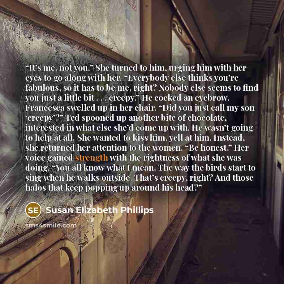 “It’s me, not you.” She turned to him, urging him with her eyes to go along with her. “Everybody else thinks you’re fabulous, so it has to be me, right? Nobody else seems to find you just a little bit . . . creepy.” He cocked an eyebrow. Francesca swelled up in her chair. “Did you just call my son…” quote by Susan Elizabeth Phillips