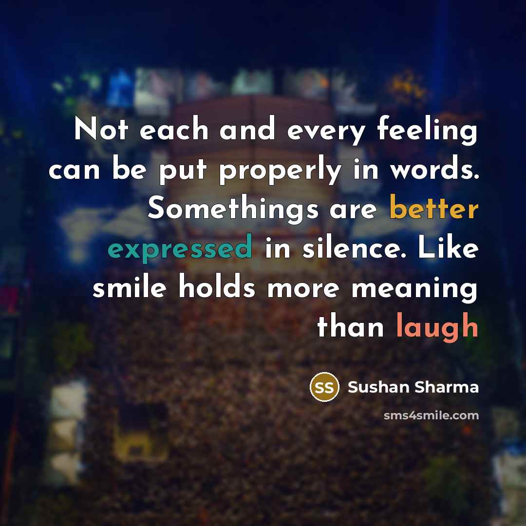 “Not each and every feeling can be put properly in words. Somethings are better expressed in silence. Like smile holds more meaning than laugh” quote by Sushan Sharma