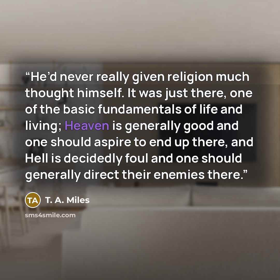 “He’d never really given religion much thought himself. It was just there, one of the basic fundamentals of life and living; Heaven is generally good and one should aspire to end up there, and Hell is decidedly foul and one should generally direct their enemies there.” quote by T. A. Miles