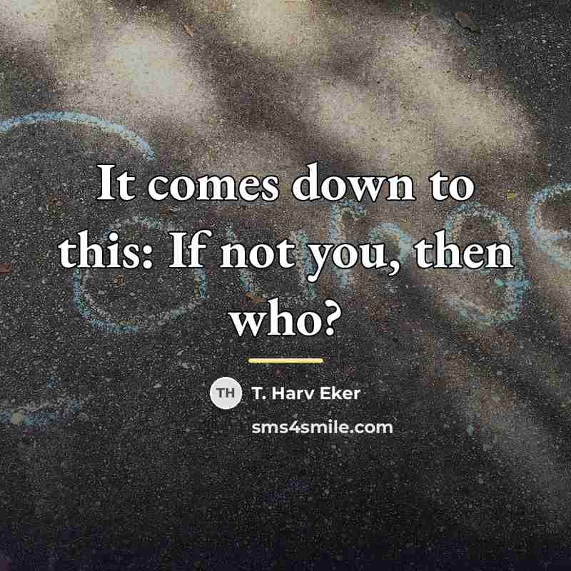 “It comes down to this: If not you, then who?…” quote by T. Harv Eker
