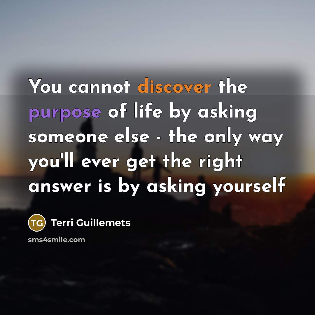 “You cannot discover the purpose of life by asking someone else - the only way you'll ever get the right answer is by asking yourself” quote by Terri Guillemets
