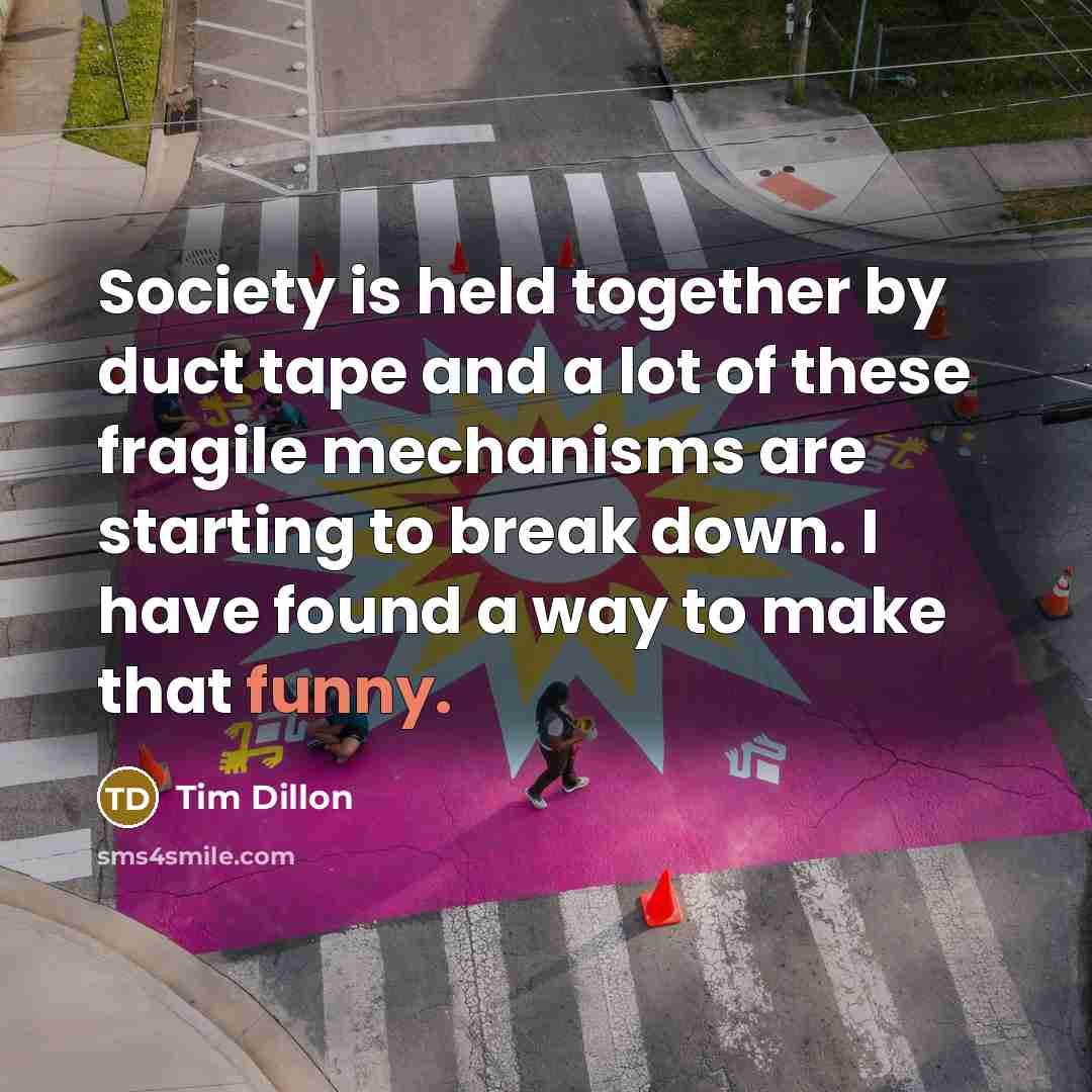 “Society is held together by duct tape and a lot of these fragile mechanisms are starting to break down. I have found a way to make that funny.” quote by Tim Dillon