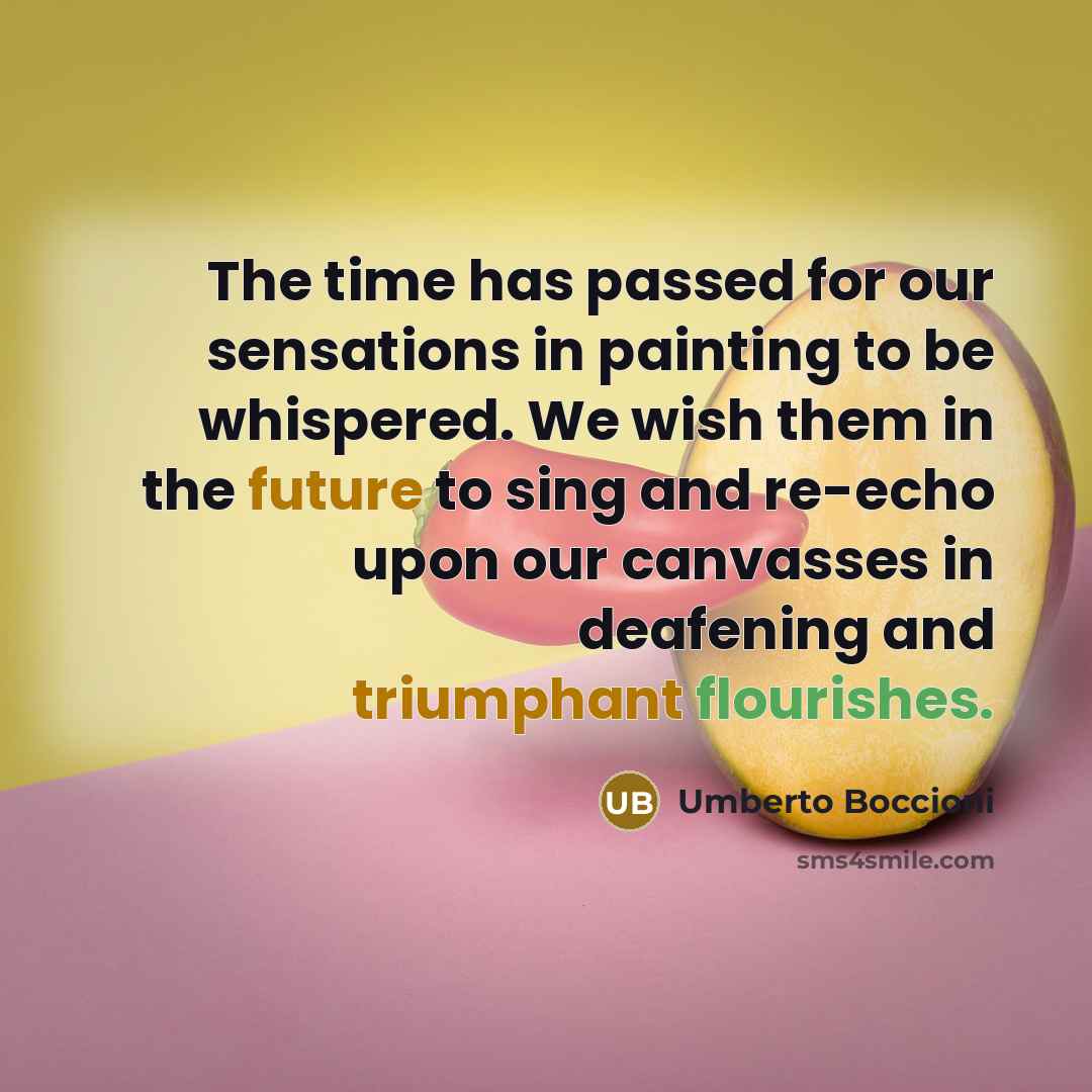 “The time has passed for our sensations in painting to be whispered. We wish them in the future to sing and re-echo upon our canvasses in deafening and triumphant flourishes.” quote by Umberto Boccioni