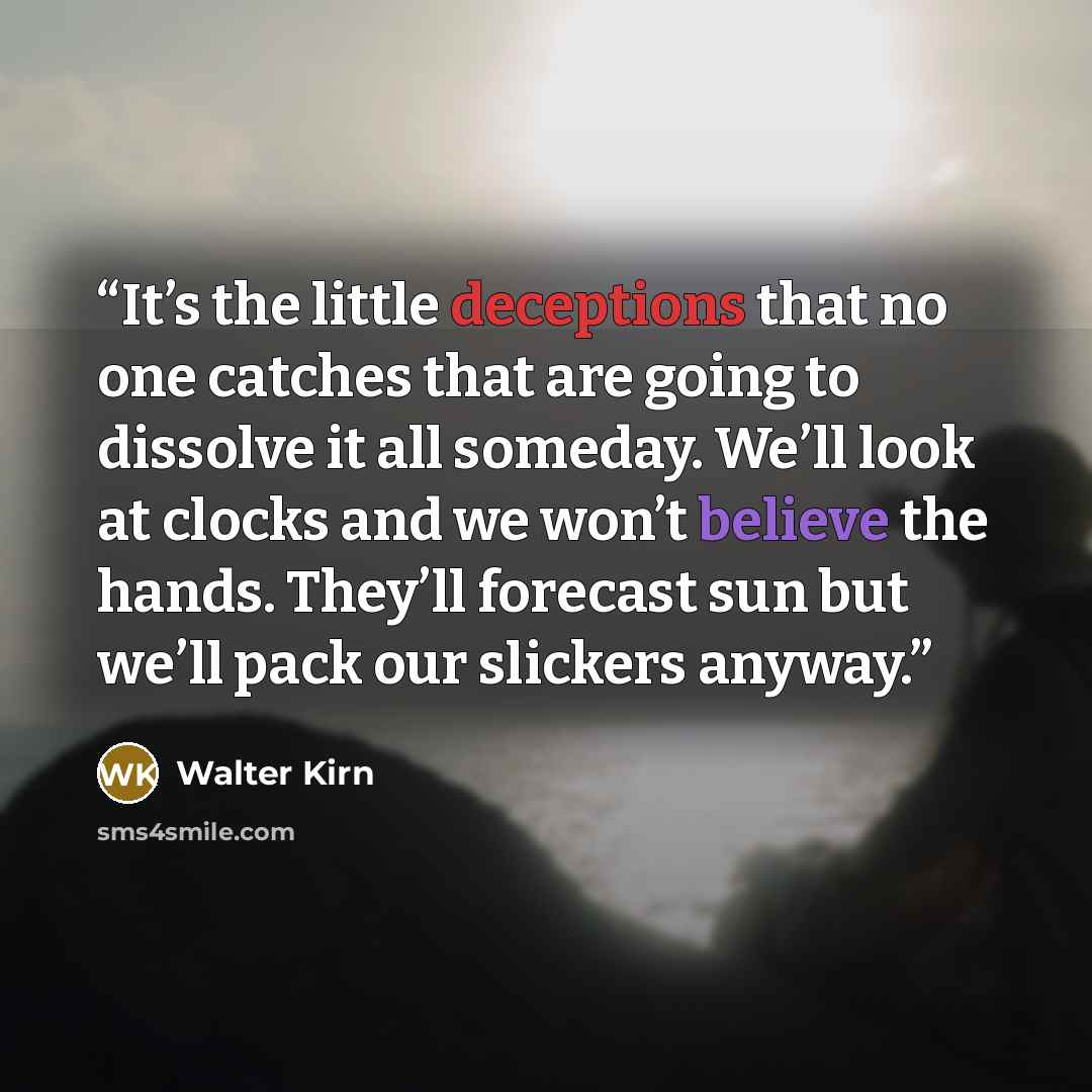 “It’s the little deceptions that no one catches that are going to dissolve it all someday. We’ll look at clocks and we won’t believe the hands. They’ll forecast sun but we’ll pack our slickers anyway.” quote by Walter Kirn