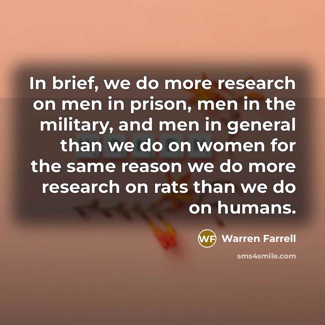 “In brief, we do more research on men in prison, men in the military, and men in general than we do on women for the same reason we do more research on rats than we do on humans.” quote by Warren Farrell