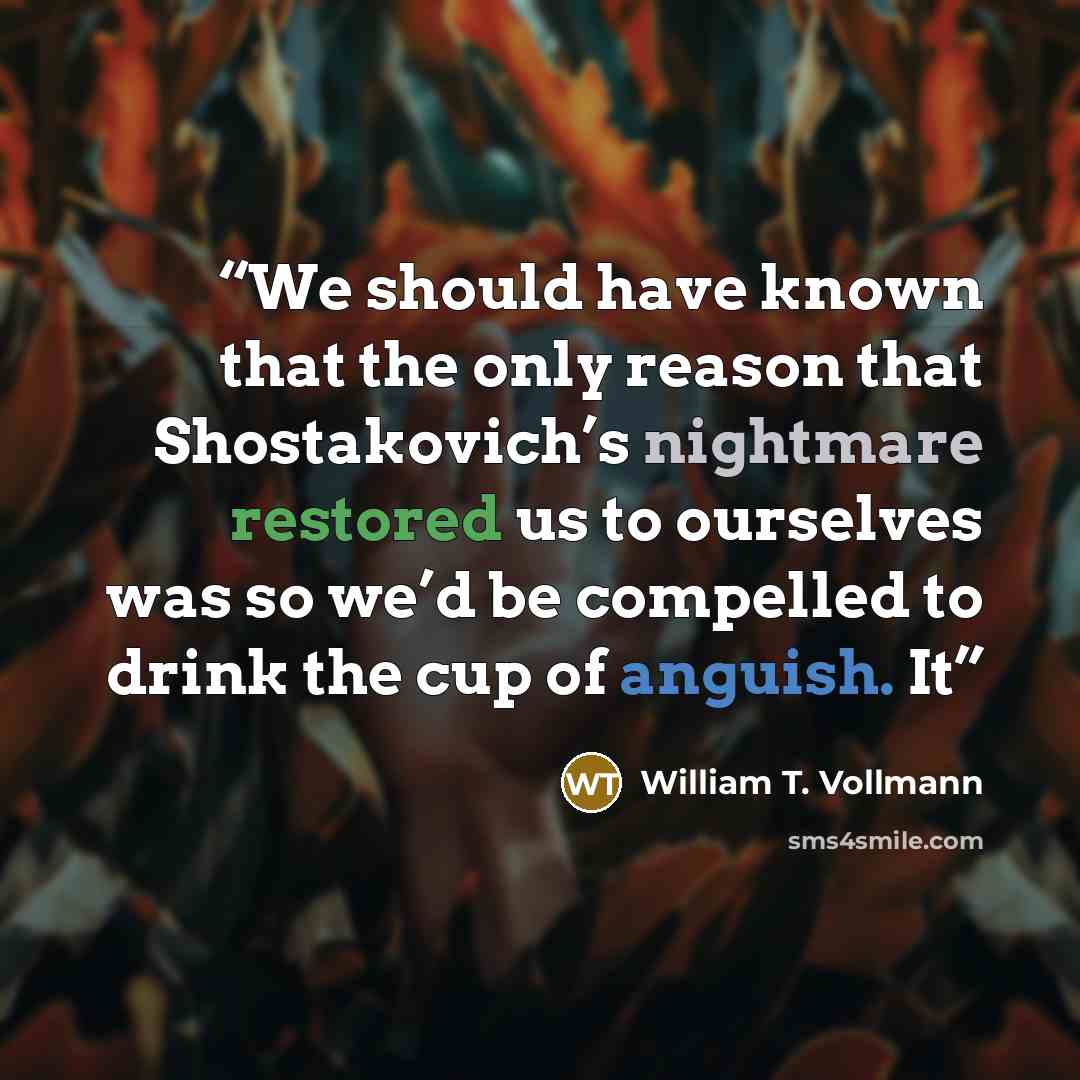 “We should have known that the only reason that Shostakovich’s nightmare restored us to ourselves was so we’d be compelled to drink the cup of anguish. It” quote by William T. Vollmann