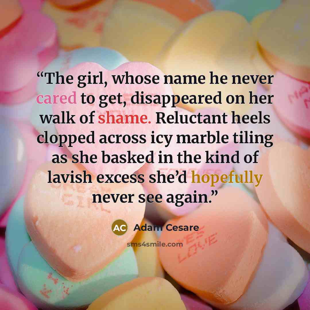“The girl, whose name he never cared to get, disappeared on her walk of shame. Reluctant heels clopped across icy marble tiling as she basked in the kind of lavish excess she’d hopefully never see again.” quote by Adam Cesare