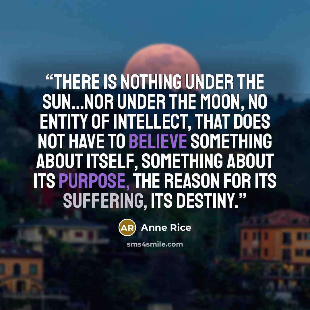“There is nothing under the sun…nor under the moon, no entity of intellect, that does not have to believe something about itself, something about its purpose, the reason for its suffering, its destiny.” quote by Anne Rice