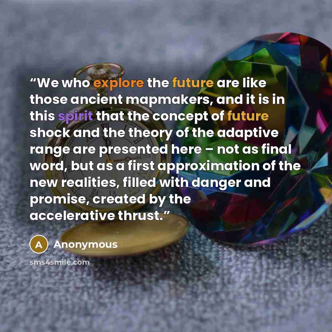 “We who explore the future are like those ancient mapmakers, and it is in this spirit that the concept of future shock and the theory of the adaptive range are presented here – not as final word, but as a first approximation of the new realities, filled with danger and promise, created by the…” quote by Anonymous