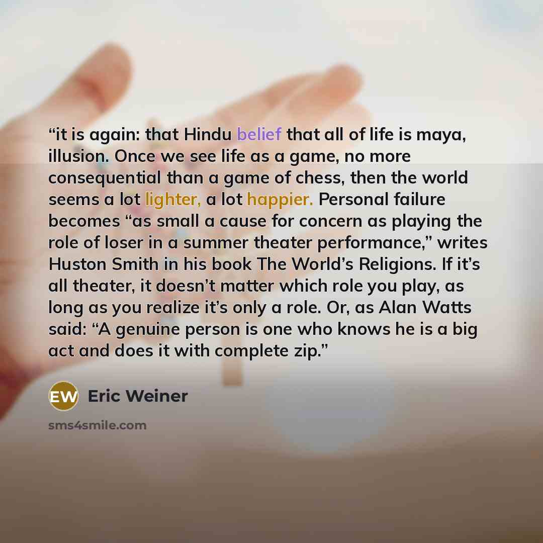 “it is again: that Hindu belief that all of life is maya, illusion. Once we see life as a game, no more consequential than a game of chess, then the world seems a lot lighter, a lot happier. Personal failure becomes “as small a cause for concern as playing the role of loser in a summer theater…” quote by Eric Weiner
