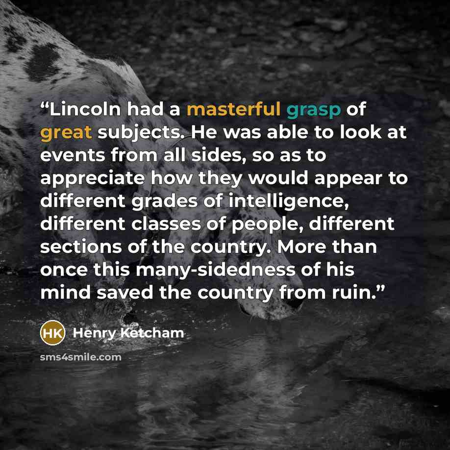 “Lincoln had a masterful grasp of great subjects. He was able to look at events from all sides, so as to appreciate how they would appear to different grades of intelligence, different classes of people, different sections of the country. More than once this many-sidedness of his mind saved the…” quote by Henry Ketcham