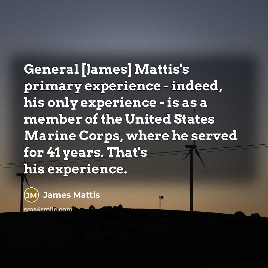 “General [James] Mattis's primary experience - indeed, his only experience - is as a member of the United States Marine Corps, where he served for 41 years. That's his experience.” quote by James Mattis
