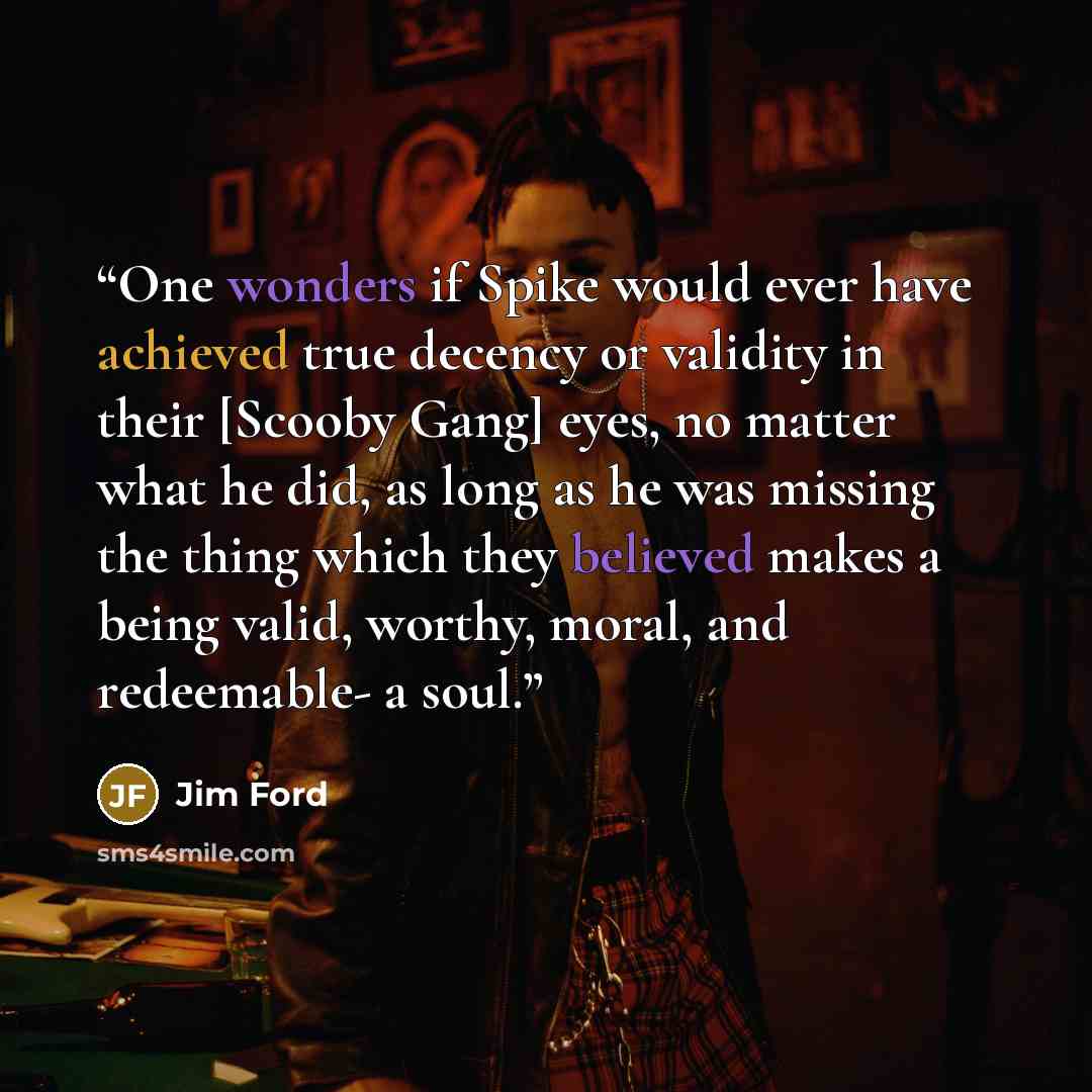 “One wonders if Spike would ever have achieved true decency or validity in their [Scooby Gang] eyes, no matter what he did, as long as he was missing the thing which they believed makes a being valid, worthy, moral, and redeemable- a soul.” quote by Jim Ford