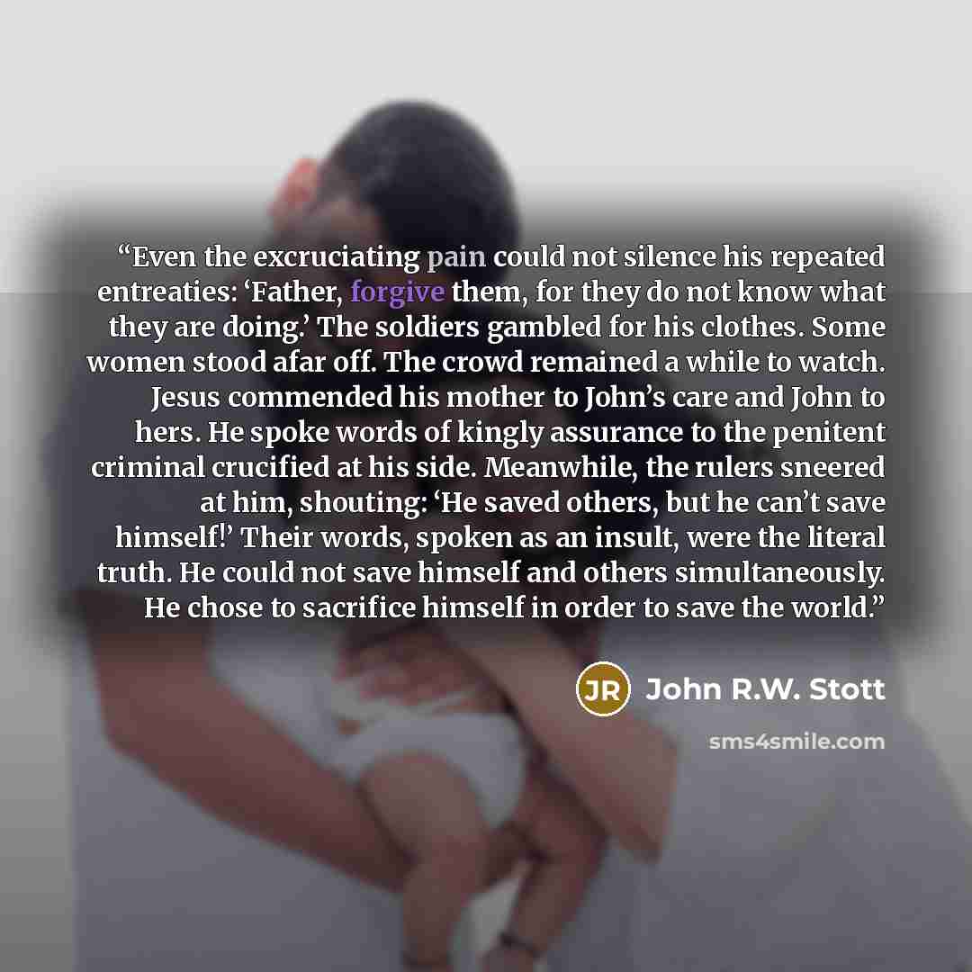 “Even the excruciating pain could not silence his repeated entreaties: ‘Father, forgive them, for they do not know what they are doing.’ The soldiers gambled for his clothes. Some women stood afar off. The crowd remained a while to watch. Jesus commended his mother to John’s care and John to hers…” quote by John R.W. Stott
