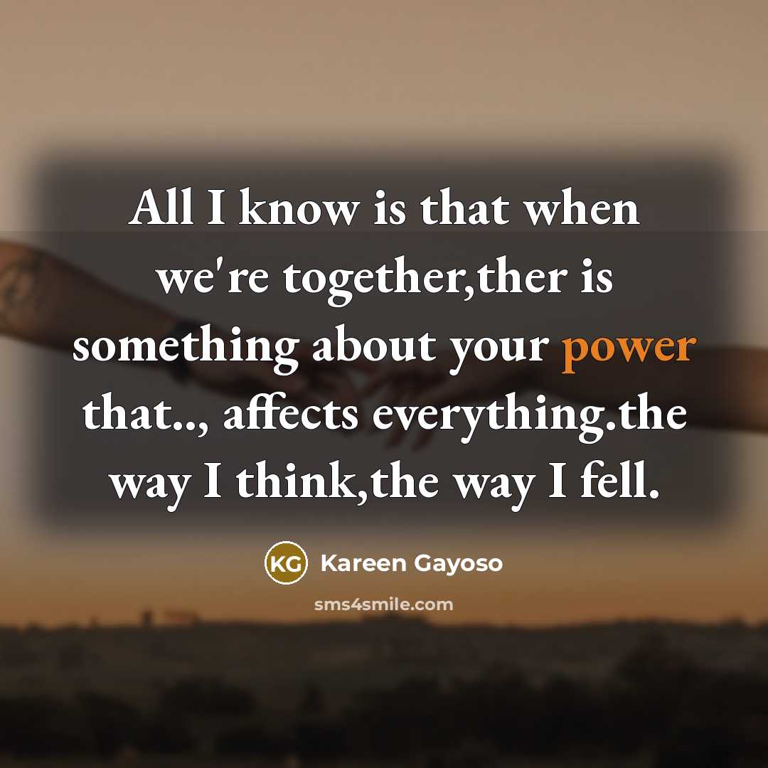 “All I know is that when we're together,ther is something about your power that.., affects everything.the way I think,the way I fell.” quote by Kareen Gayoso