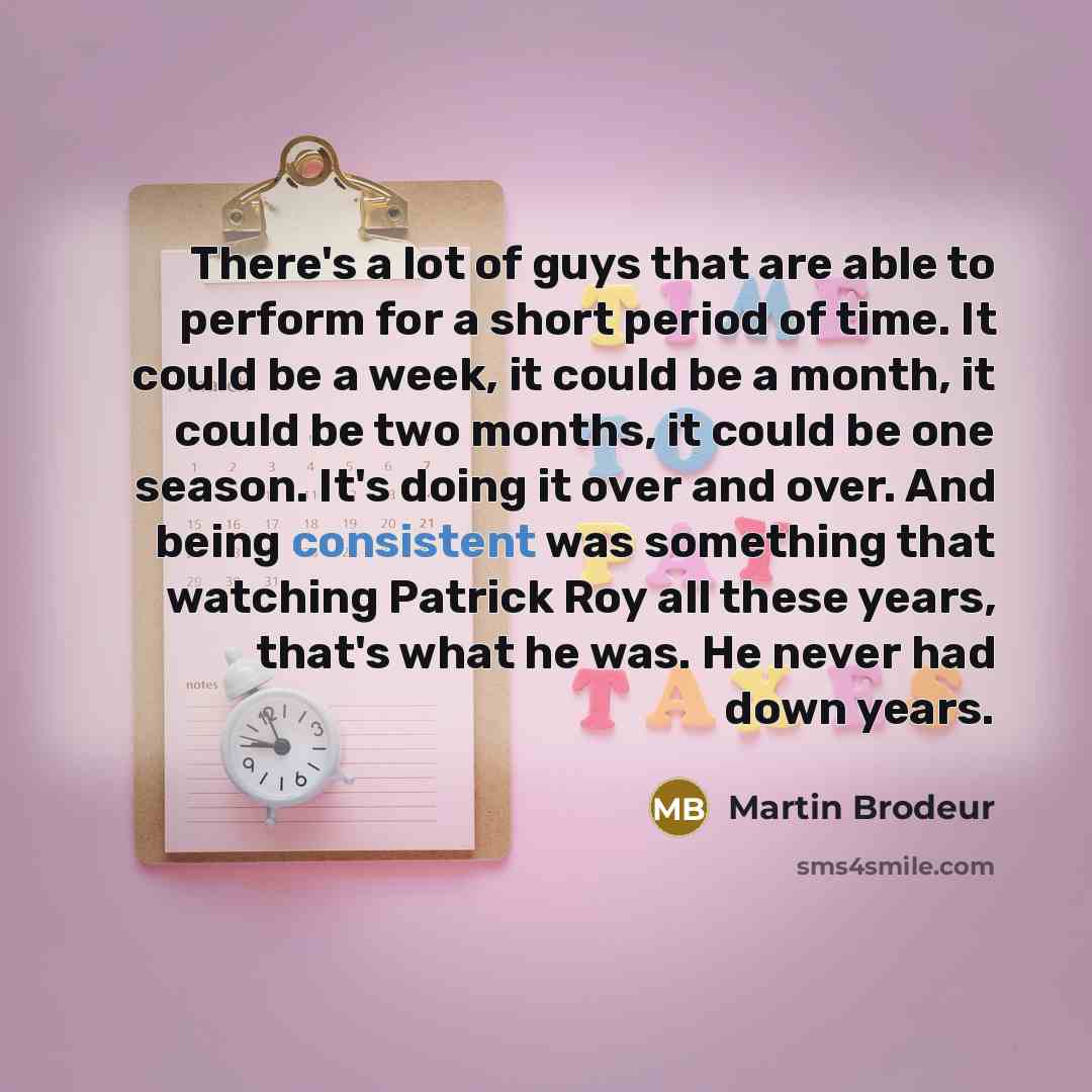 “There's a lot of guys that are able to perform for a short period of time. It could be a week, it could be a month, it could be two months, it could be one season. It's doing it over and over. And being consistent was something that watching Patrick Roy all these years, that's what he was. He…” quote by Martin Brodeur