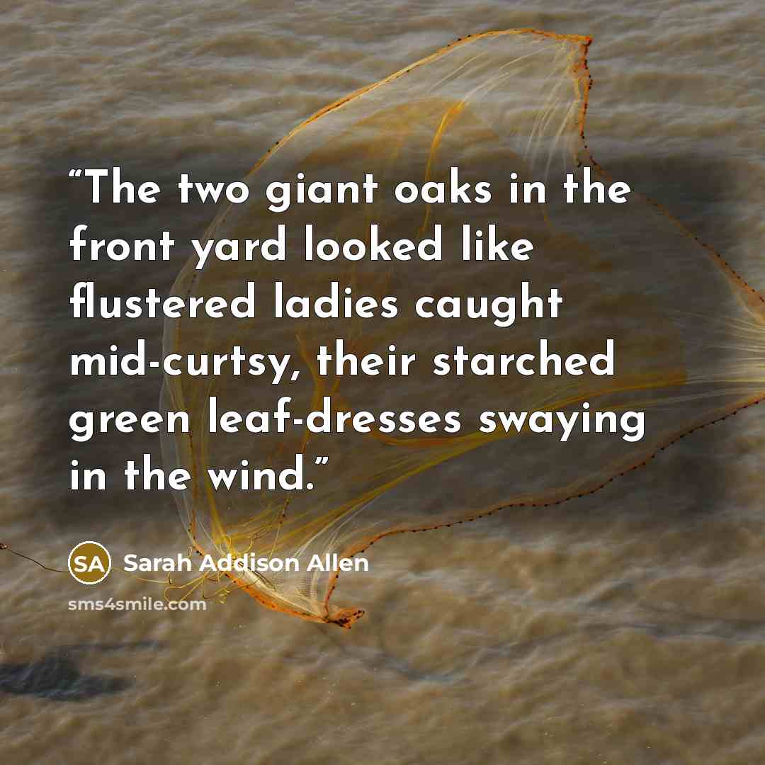 “The two giant oaks in the front yard looked like flustered ladies caught mid-curtsy, their starched green leaf-dresses swaying in the wind.” quote by Sarah Addison Allen