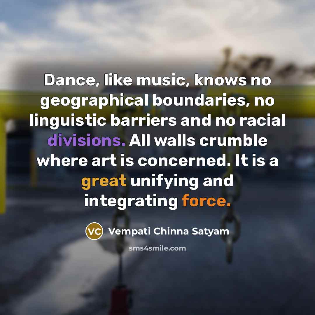 “Dance, like music, knows no geographical boundaries, no linguistic barriers and no racial divisions. All walls crumble where art is concerned. It is a great unifying and integrating force.” quote by Vempati Chinna Satyam