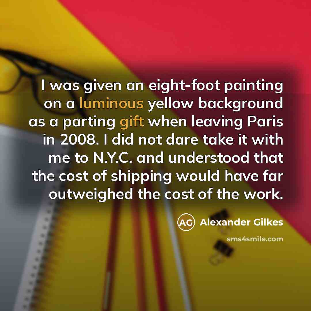 “I was given an eight-foot painting on a luminous yellow background as a parting gift when leaving Paris in 2008. I did not dare take it with me to N.Y.C. and understood that the cost of shipping would have far outweighed the cost of the work.” quote by Alexander Gilkes