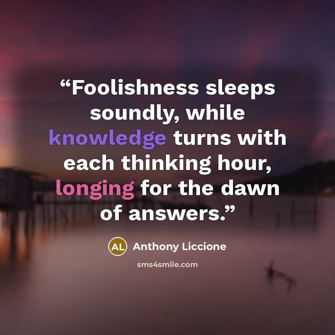 “Foolishness sleeps soundly, while knowledge turns with each thinking hour, longing for the dawn of answers.” quote by Anthony Liccione