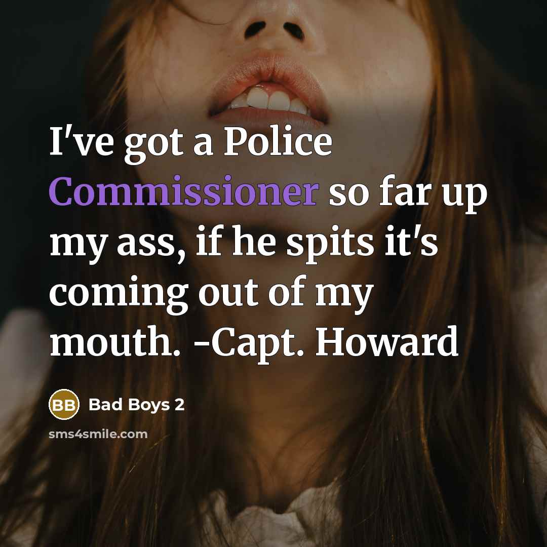 “I've got a Police Commissioner so far up my ass, if he spits it's coming out of my mouth. -Capt. Howard” quote by Bad Boys 2