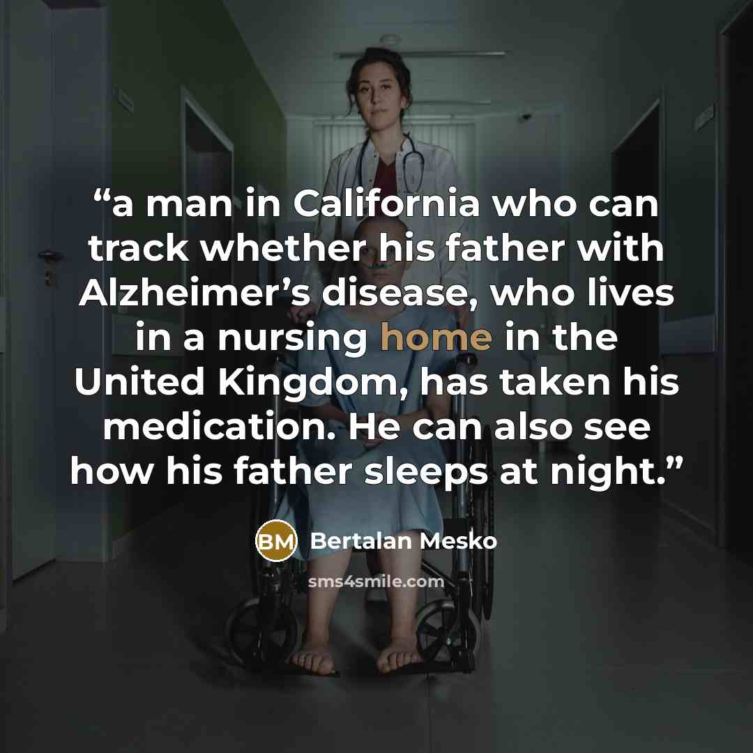 “a man in California who can track whether his father with Alzheimer’s disease, who lives in a nursing home in the United Kingdom, has taken his medication. He can also see how his father sleeps at night.” quote by Bertalan Mesko
