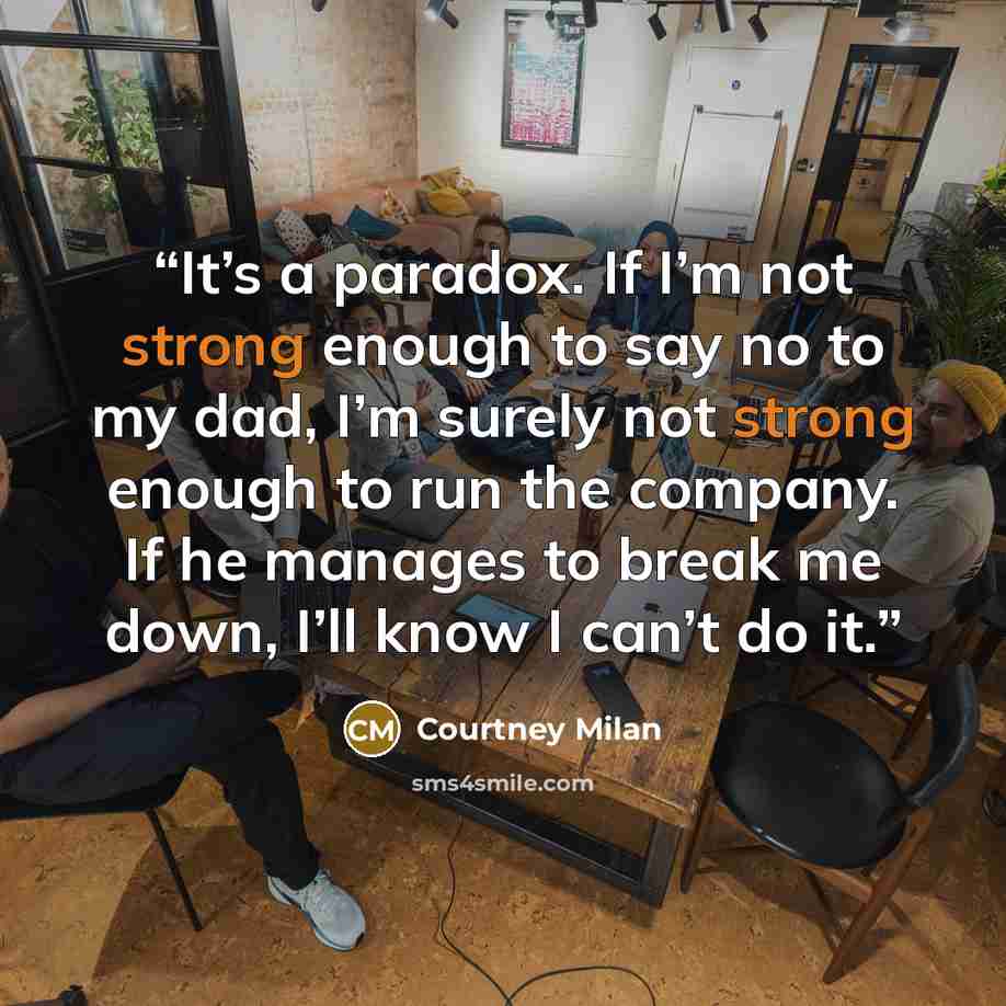 “It’s a paradox. If I’m not strong enough to say no to my dad, I’m surely not strong enough to run the company. If he manages to break me down, I’ll know I can’t do it.” quote by Courtney Milan