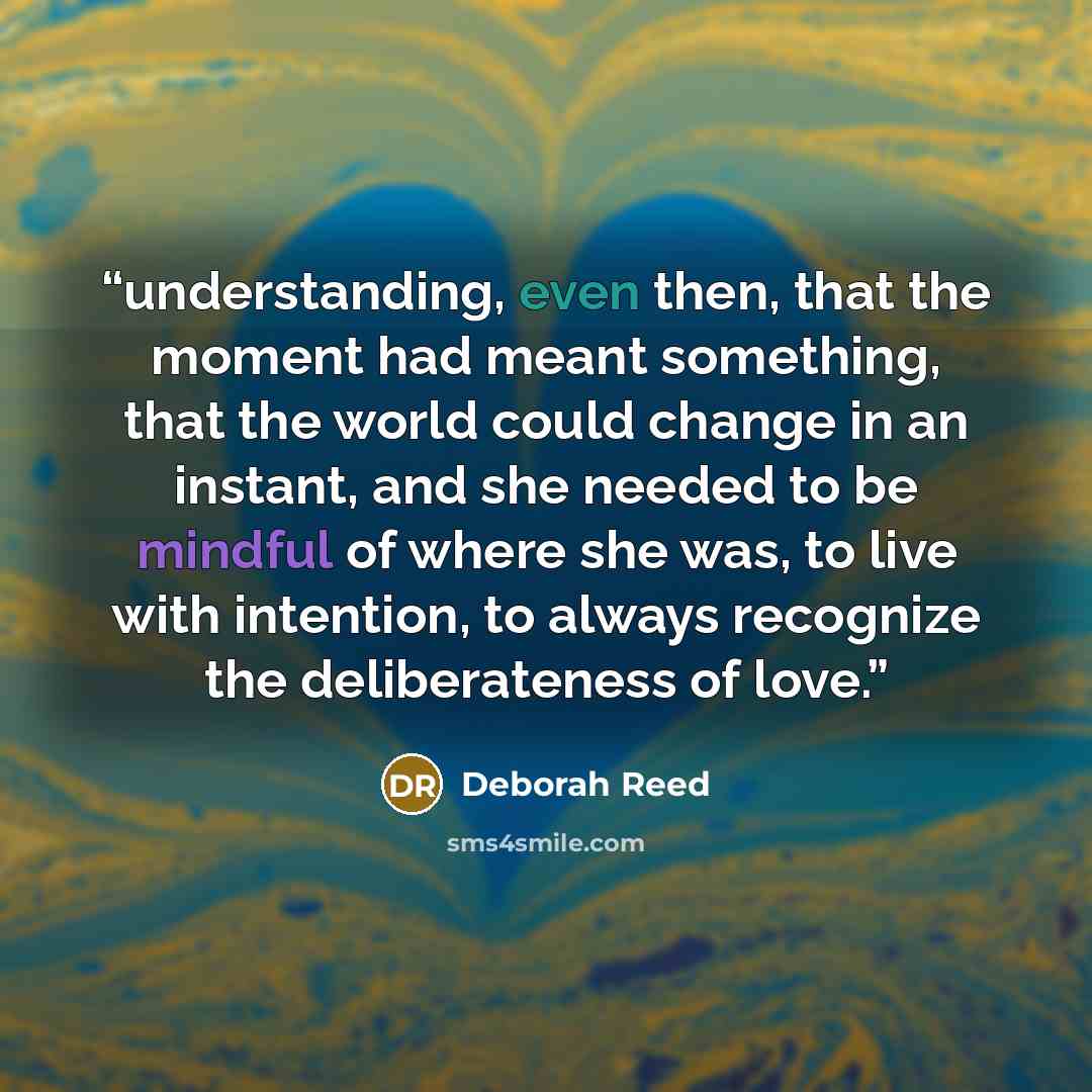 “understanding, even then, that the moment had meant something, that the world could change in an instant, and she needed to be mindful of where she was, to live with intention, to always recognize the deliberateness of love.” quote by Deborah Reed