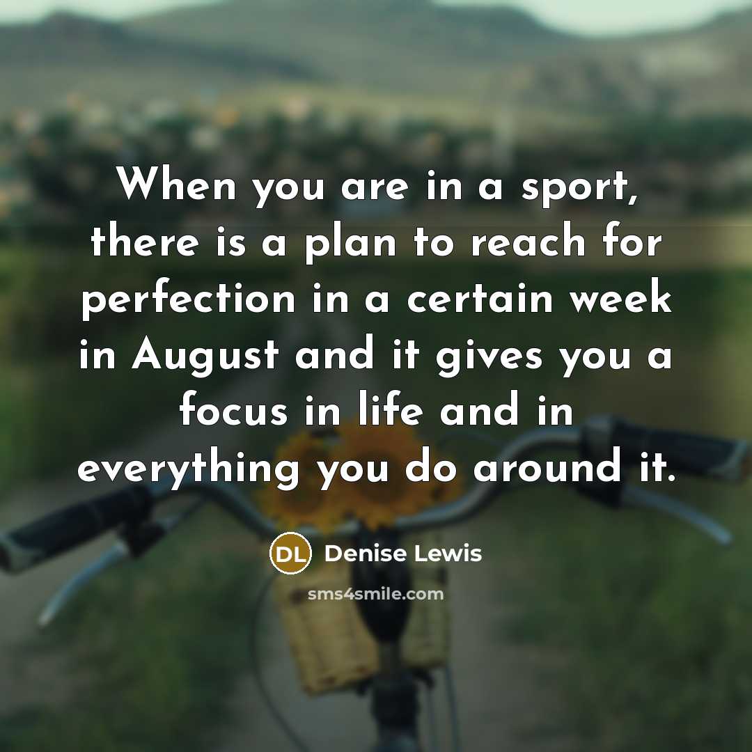 “When you are in a sport, there is a plan to reach for perfection in a certain week in August and it gives you a focus in life and in everything you do around it.” quote by Denise Lewis
