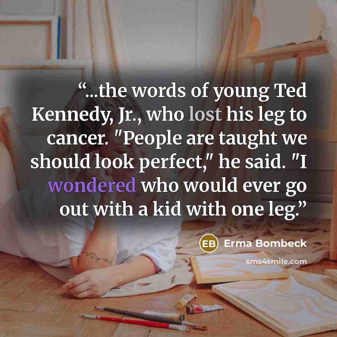 “...the words of young Ted Kennedy, Jr., who lost his leg to cancer. "People are taught we should look perfect," he said. "I wondered who would ever go out with a kid with one leg.” quote by Erma Bombeck