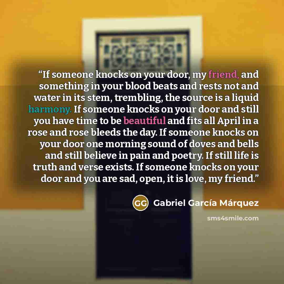 “If someone knocks on your door, my friend, and something in your blood beats and rests not and water in its stem, trembling, the source is a liquid harmony. If someone knocks on your door and still you have time to be beautiful and fits all April in a rose and rose bleeds the day. If someone…” quote by Gabriel García Márquez