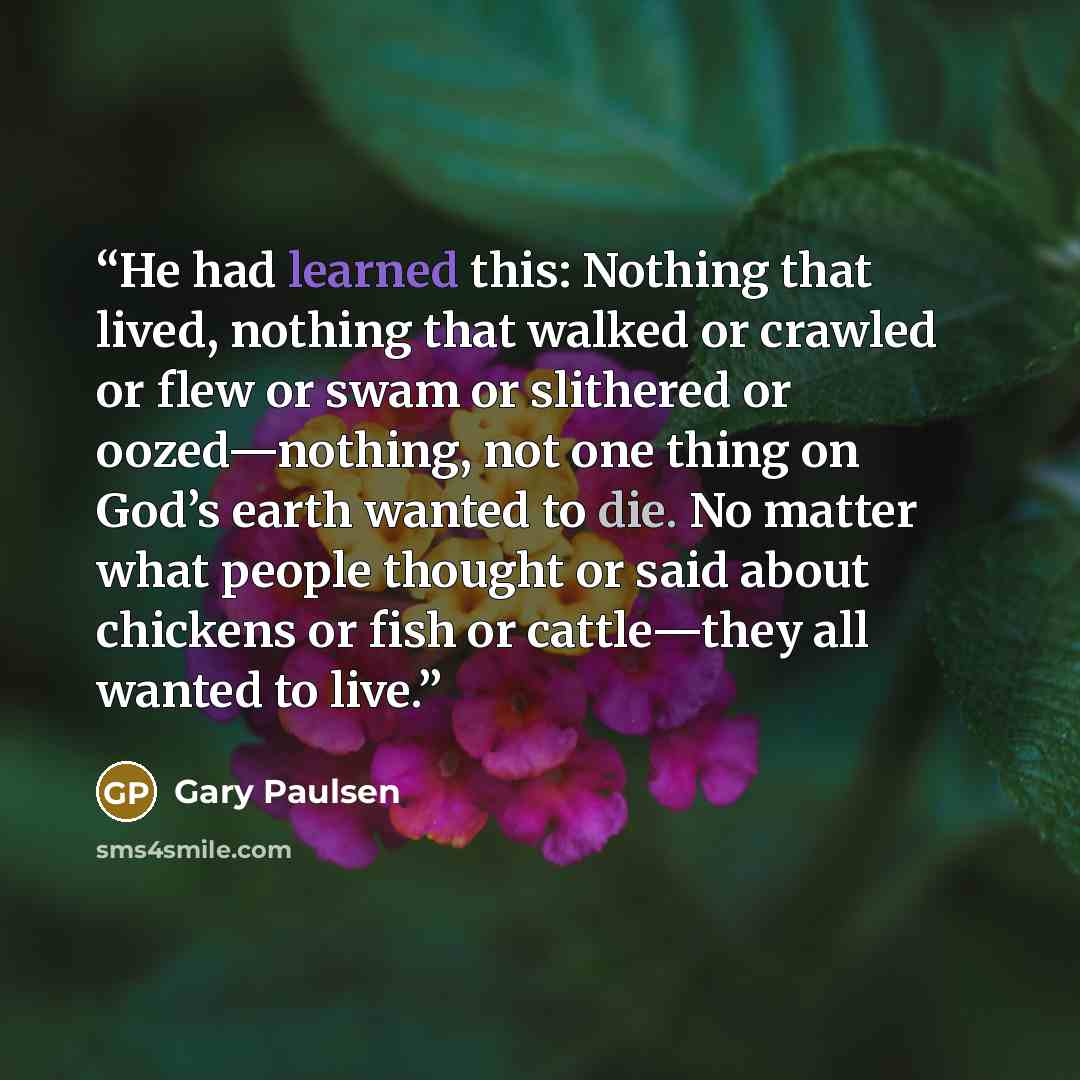 “He had learned this: Nothing that lived, nothing that walked or crawled or flew or swam or slithered or oozed—nothing, not one thing on God’s earth wanted to die. No matter what people thought or said about chickens or fish or cattle—they all wanted to live.” quote by Gary Paulsen