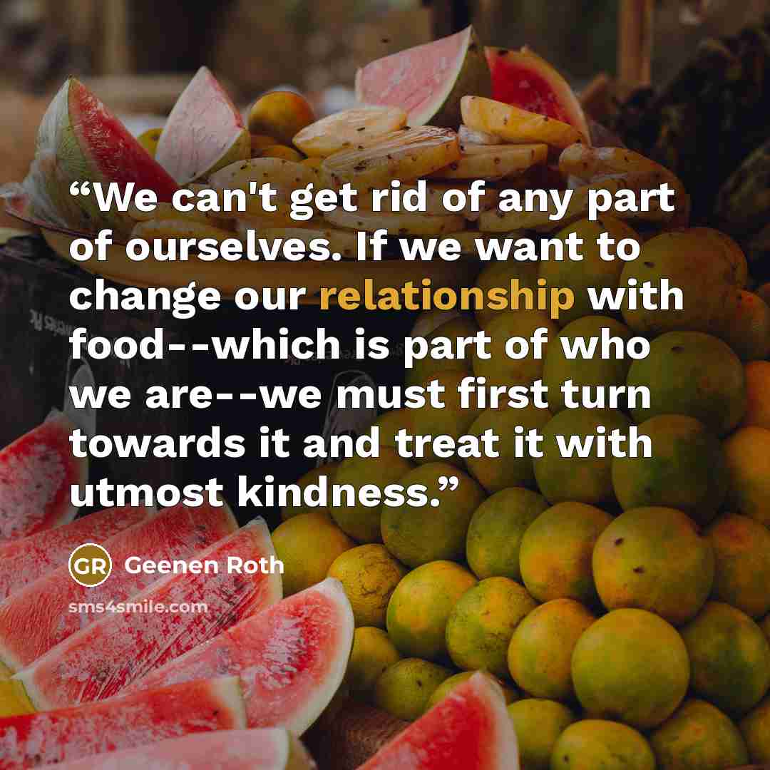 “We can't get rid of any part of ourselves. If we want to change our relationship with food--which is part of who we are--we must first turn towards it and treat it with utmost kindness.” quote by Geenen Roth