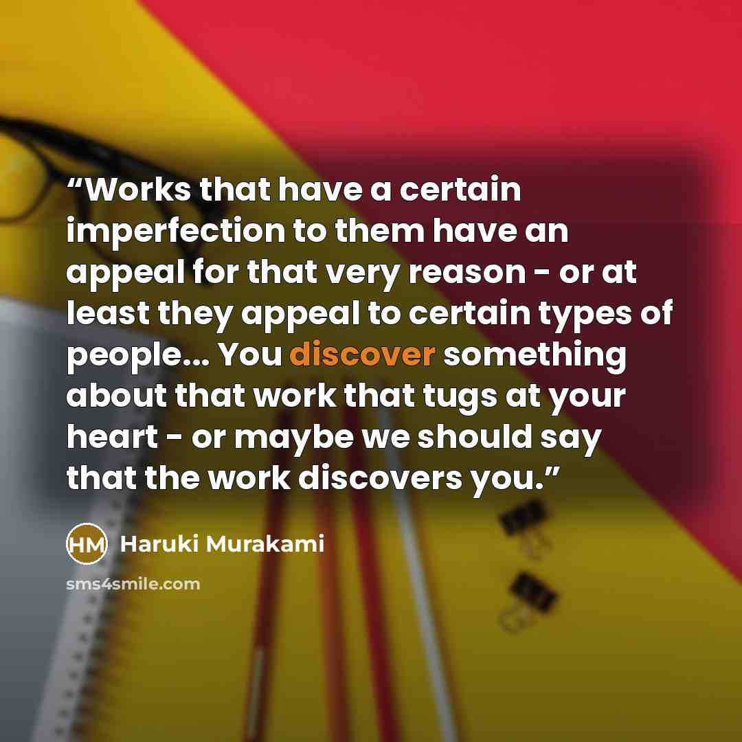“Works that have a certain imperfection to them have an appeal for that very reason - or at least they appeal to certain types of people... You discover something about that work that tugs at your heart - or maybe we should say that the work discovers you.” quote by Haruki Murakami