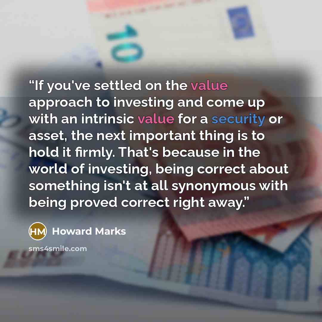 “If you've settled on the value approach to investing and come up with an intrinsic value for a security or asset, the next important thing is to hold it firmly. That's because in the world of investing, being correct about something isn't at all synonymous with being proved correct right away.” quote by Howard Marks