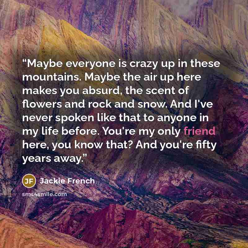 “Maybe everyone is crazy up in these mountains. Maybe the air up here makes you absurd, the scent of flowers and rock and snow. And I've never spoken like that to anyone in my life before. You're my only friend here, you know that? And you're fifty years away.” quote by Jackie French