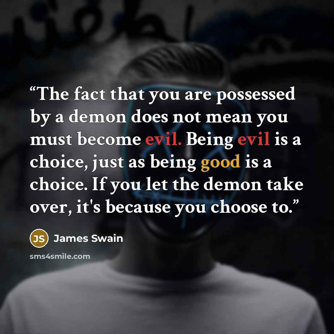 “The fact that you are possessed by a demon does not mean you must become evil. Being evil is a choice, just as being good is a choice. If you let the demon take over, it's because you choose to.” quote by James Swain