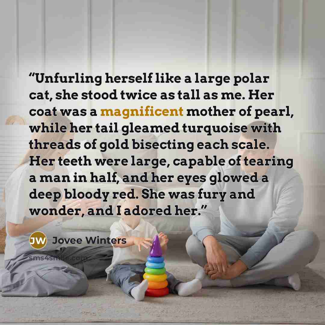 “Unfurling herself like a large polar cat, she stood twice as tall as me. Her coat was a magnificent mother of pearl, while her tail gleamed turquoise with threads of gold bisecting each scale. Her teeth were large, capable of tearing a man in half, and her eyes glowed a deep bloody red. She was…” quote by Jovee Winters