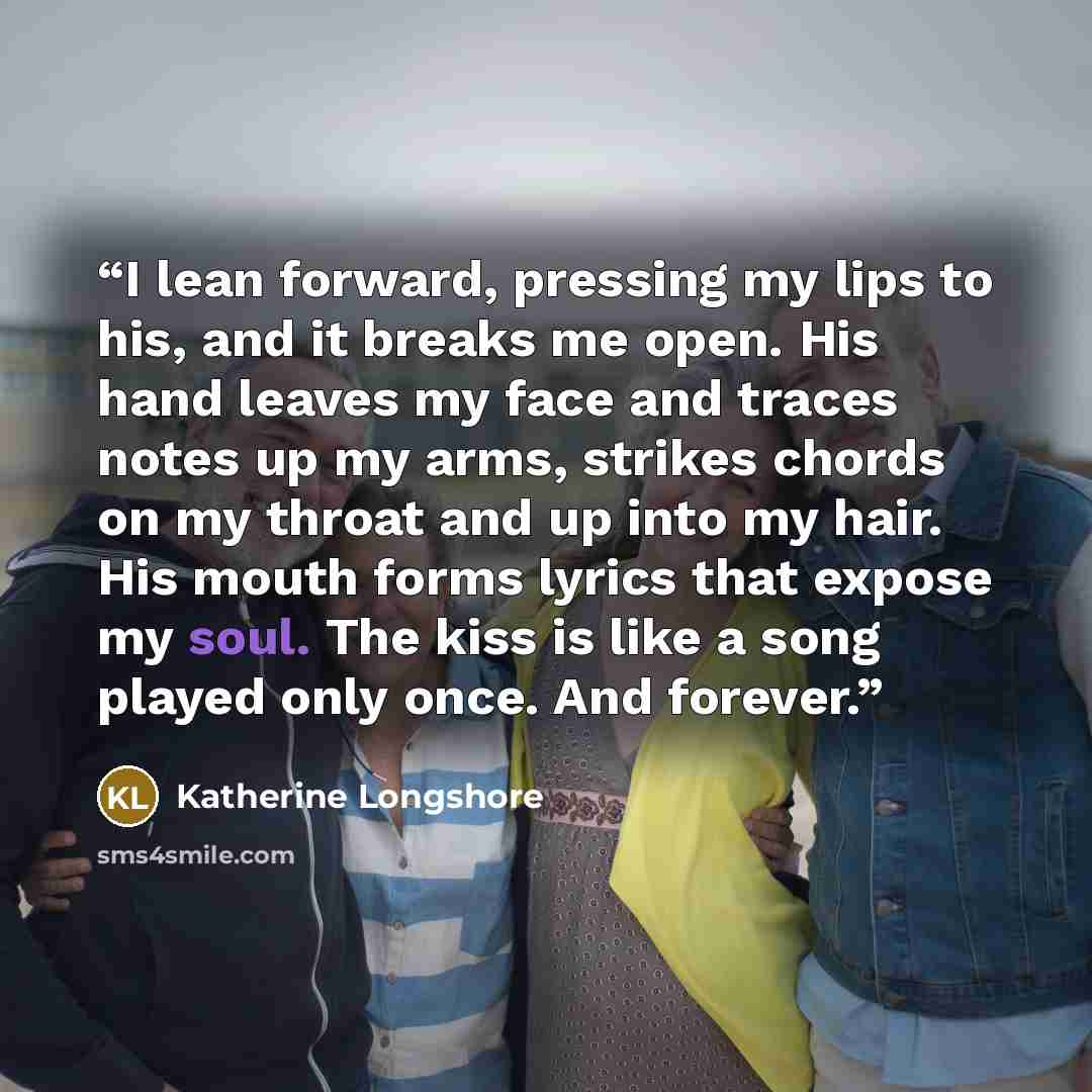 “I lean forward, pressing my lips to his, and it breaks me open. His hand leaves my face and traces notes up my arms, strikes chords on my throat and up into my hair. His mouth forms lyrics that expose my soul. The kiss is like a song played only once. And forever.” quote by Katherine Longshore