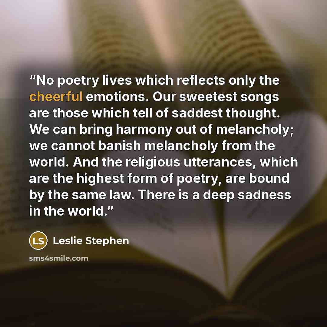 “No poetry lives which reflects only the cheerful emotions. Our sweetest songs are those which tell of saddest thought. We can bring harmony out of melancholy; we cannot banish melancholy from the world. And the religious utterances, which are the highest form of poetry, are bound by the same law…” quote by Leslie Stephen